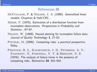 References                                                              F. Rotolo


                               References III
      McCullagh, P. & Nelder, J. A. (1989). Generalized linear
       models. Chapman & Hall/CRC.
      Meier, P. (1975). Estimation of a distribution function from
       incomplete observations. Perspectives in Probability and
       Statistics , 67–87.
      Nelson, W. (1969). Hazard plotting for incomplete failure data.
       Journal of Quality Technology 1, 27–52.
      Pintilie, M. (2006). Competing risks: a practical perspective.
        Wiley.
      Prentice, R. L., Kalbfleisch, J. D., Peterson, A. V.,
       Flournoy, N., Farewell, V. T. & Breslow, N. E.
       (1978). The analysis of failure times in the presence of
       competing risks. Biometrics 34, 541–554.


STiB: Survival Data Analysis                                             56/ 57
 