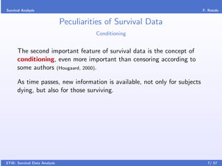 Survival Analysis                                                           F. Rotolo


                               Peculiarities of Survival Data
                                         Conditioning


      The second important feature of survival data is the concept of
      conditioning, even more important than censoring according to
      some authors (Hougaard, 2000).

      As time passes, new information is available, not only for subjects
      dying, but also for those surviving.




STiB: Survival Data Analysis                                                  7/ 57
 
