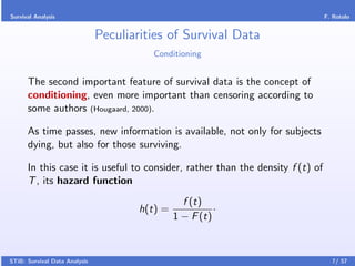 Survival Analysis                                                               F. Rotolo


                               Peculiarities of Survival Data
                                         Conditioning


      The second important feature of survival data is the concept of
      conditioning, even more important than censoring according to
      some authors (Hougaard, 2000).

      As time passes, new information is available, not only for subjects
      dying, but also for those surviving.

      In this case it is useful to consider, rather than the density f (t) of
      T , its hazard function
                                                  f (t)
                                       h(t) =             ·
                                                1 − F (t)



STiB: Survival Data Analysis                                                      7/ 57
 