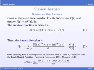 Survival Analysis                                                                             F. Rotolo


                                        Survival Analysis
                                      Notation and Basic Functions
      Consider the event time variable T with distribution F (t) and
      density f (t) = dF (t)/dt.
      The survival function is deﬁned as
                                    S(t) = P(T > t) = 1 − F (t).                        (1)


      Then, the hazard function is
                          P(t ≤ T < t + ∆t|T ≥ t)   f (t)
              h(t) = lim                          =       ·                             (2)
                     ∆t 0           ∆t              S(t)

      If the censoring time C is independent of the event time T , then h(t) coincides with
      the Crude Hazard Function (Fleming & Harrington, 1991, Theorem 1.3.1)
                                                  P(t ≤ T < t + ∆t|T ≥ t, C ≥ t)
                               h# (t) = lim                                      ·
                                       ∆t     0                ∆t

STiB: Survival Data Analysis                                                                    8/ 57
 