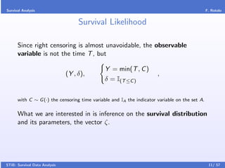 Survival Analysis                                                                              F. Rotolo


                                    Survival Likelihood

      Since right censoring is almost unavoidable, the observable
      variable is not the time T , but

                                              Y = min(T , C )
                               (Y , δ),                               ,
                                              δ = I(T ≤C )


      with C ∼ G (·) the censoring time variable and IA the indicator variable on the set A.

      What we are interested in is inference on the survival distribution
      and its parameters, the vector ζ.




STiB: Survival Data Analysis                                                                    11/ 57
 