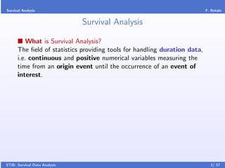 Survival Analysis                                                          F. Rotolo


                               Survival Analysis

          What is Survival Analysis?
      The ﬁeld of statistics providing tools for handling duration data,
      i.e. continuous and positive numerical variables measuring the
      time from an origin event until the occurrence of an event of
      interest.




STiB: Survival Data Analysis                                                 3/ 57
 