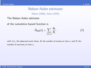 Survival Analysis                                                                           F. Rotolo


                               Nelson–Aalen estimator
                                  Nelson (1969); Aalen (1976)

      The Nelson–Aalen estimator

      of the cumulative hazard function is

                                         ˆ                     Ni ,
                                         HNA (t) =                                      (7)
                                                               Ri
                                                     i|ti ≤t


      with {ti }i the observed event times, Ni the number of events at time ti and Ri the
      number of survivors at time ti .




STiB: Survival Data Analysis                                                                  17/ 57
 