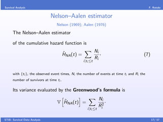 Survival Analysis                                                                           F. Rotolo


                               Nelson–Aalen estimator
                                  Nelson (1969); Aalen (1976)

      The Nelson–Aalen estimator

      of the cumulative hazard function is

                                         ˆ                     Ni ,
                                         HNA (t) =                                      (7)
                                                               Ri
                                                     i|ti ≤t


      with {ti }i the observed event times, Ni the number of events at time ti and Ri the
      number of survivors at time ti .

      Its variance evaluated by the Greenwood’s formula is

                                     ˆ                            Ni
                                   V HNA (t) =                        ·
                                                                  Ri2
                                                        i|ti ≤t


STiB: Survival Data Analysis                                                                  17/ 57
 
