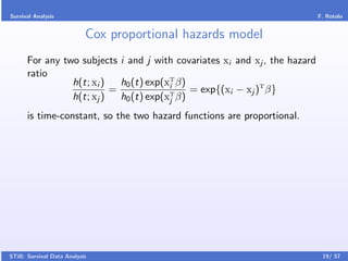 Survival Analysis                                                           F. Rotolo


                           Cox proportional hazards model
      For any two subjects i and j with covariates xi and xj , the hazard
      ratio
                h(t; xi )   h0 (t) exp(xT β)
                                        i
                          =                  = exp{(xi − xj )T β}
                h(t; xj )   h0 (t) exp(xT β)
                                        j

      is time-constant, so the two hazard functions are proportional.




STiB: Survival Data Analysis                                                 19/ 57
 
