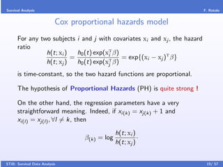 Survival Analysis                                                           F. Rotolo


                           Cox proportional hazards model
      For any two subjects i and j with covariates xi and xj , the hazard
      ratio
                h(t; xi )   h0 (t) exp(xT β)
                                        i
                          =                  = exp{(xi − xj )T β}
                h(t; xj )   h0 (t) exp(xT β)
                                        j

      is time-constant, so the two hazard functions are proportional.

      The hypothesis of Proportional Hazards (PH) is quite strong !

      On the other hand, the regression parameters have a very
      straightforward meaning. Indeed, if xi(k) = xj(k) + 1 and
      xi(l) = xj(l) , ∀l = k, then
                                               h(t; xi )
                                  β(k) = log             ·
                                               h(t; xj )


STiB: Survival Data Analysis                                                 19/ 57
 