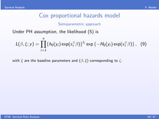 Survival Analysis                                                                         F. Rotolo


                           Cox proportional hazards model
                                           Semiparametric approach

      Under PH assumption, the likelihood (5) is
                                n
         L(β, ξ; y ) =               {h0 (yi ) exp(xT β)}δi exp {−H0 (yi ) exp(xT β)} , (9)
                                                    i                           i
                               i=1


      with ξ are the baseline parameters and (β, ξ) corresponding to ζ.




STiB: Survival Data Analysis                                                                  20/ 57
 