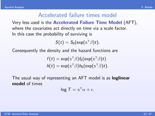 Survival Analysis                                                     F. Rotolo


                           Accelerated failure times model
      Very less used is the Accelerated Failure Time Model (AFT),
      where the covariates act directly on time via a scale factor.
      In this case the probability of surviving is
                                   S(t) = S0 (exp(xT β)t).
      Consequently the density and the hazard functions are
                               f (t) = exp(xT β)f0 (exp(xT β)t)
                               h(t) = exp(xT β)h0 (exp(xT β)t).

      The usual way of representing an AFT model is as loglinear
      model of times
                              log T = xT α + .




STiB: Survival Data Analysis                                           21/ 57
 