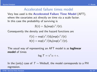 Survival Analysis                                                     F. Rotolo


                           Accelerated failure times model
      Very less used is the Accelerated Failure Time Model (AFT),
      where the covariates act directly on time via a scale factor.
      In this case the probability of surviving is
                                   S(t) = S0 (exp(xT β)t).
      Consequently the density and the hazard functions are
                               f (t) = exp(xT β)f0 (exp(xT β)t)
                               h(t) = exp(xT β)h0 (exp(xT β)t).

      The usual way of representing an AFT model is as loglinear
      model of times
                              log T = xT α + .

      In the (only) case of T ∼ Weibull, the model corresponds to a PH
      regression.
STiB: Survival Data Analysis                                             21/ 57
 
