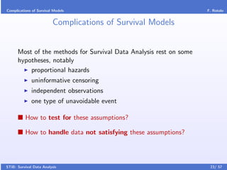 Complications of Survival Models                                    F. Rotolo


                         Complications of Survival Models


      Most of the methods for Survival Data Analysis rest on some
      hypotheses, notably
          proportional hazards
              uninformative censoring
              independent observations
              one type of unavoidable event

          How to test for these assumptions?

          How to handle data not satisfying these assumptions?



STiB: Survival Data Analysis                                         23/ 57
 
