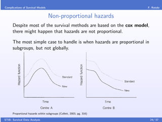 Complications of Survival Models                                       F. Rotolo


                                   Non-proportional hazards
      Despite most of the survival methods are based on the cox model,
      there might happen that hazards are not proportional.

      The most simple case to handle is when hazards are proportional in
      subgroups, but not globally.




      Proportional hazards within subgroups (Collett, 2003, pg. 316)

STiB: Survival Data Analysis                                               24/ 57
 
