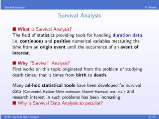 Survival Analysis                                                                F. Rotolo


                               Survival Analysis

          What is Survival Analysis?
      The ﬁeld of statistics providing tools for handling duration data,
      i.e. continuous and positive numerical variables measuring the
      time from an origin event until the occurrence of an event of
      interest.

         Why “Survival” Analysis?
      First works on this topic originated from the problem of studying
      death times, that is times from birth to death.

      Many ad-hoc statistical tools have been developed for survival
      data (Cox model, Kaplan–Meier estimator, Mantel–Haenszel test, etc.) and
      research interest in such problems has been increasing.
         Why is Survival Data Analysis so peculiar?

STiB: Survival Data Analysis                                                       3/ 57
 