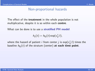 Complications of Survival Models                                           F. Rotolo


                                   Non-proportional hazards

      The eﬀect of the treatment in the whole population is not
      multiplicative, despite it is so within each centre.

      What can be done is to use a stratiﬁed PH model

                                     hij (t) = h0j (t) exp(xT β),
                                                            ij

      where the hazard of patient i from center j is exp(xT β) times the
                                                          ij
      baseline h0j (t) of the stratum (center) at each time point.




STiB: Survival Data Analysis                                                25/ 57
 