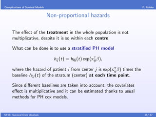Complications of Survival Models                                           F. Rotolo


                                   Non-proportional hazards

      The eﬀect of the treatment in the whole population is not
      multiplicative, despite it is so within each centre.

      What can be done is to use a stratiﬁed PH model

                                     hij (t) = h0j (t) exp(xT β),
                                                            ij

      where the hazard of patient i from center j is exp(xT β) times the
                                                          ij
      baseline h0j (t) of the stratum (center) at each time point.

      Since diﬀerent baselines are taken into account, the covariates
      eﬀect is multiplicative and it can be estimated thanks to usual
      methods for PH cox models.


STiB: Survival Data Analysis                                                25/ 57
 
