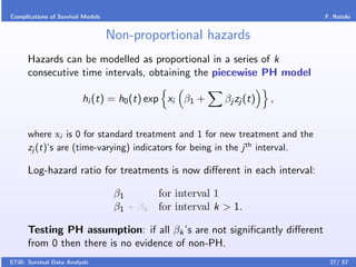 Complications of Survival Models                                               F. Rotolo


                                   Non-proportional hazards
      Hazards can be modelled as proportional in a series of k
      consecutive time intervals, obtaining the piecewise PH model

                         hi (t) = h0 (t) exp xi β1 +         βj zj (t)   ,


      where xi is 0 for standard treatment and 1 for new treatment and the
      zj (t)’s are (time-varying) indicators for being in the j th interval.

      Log-hazard ratio for treatments is now diﬀerent in each interval:

                                    β1        for interval 1
                                    β1 + βk   for interval k > 1.

      Testing PH assumption: if all βk ’s are not signiﬁcantly diﬀerent
      from 0 then there is no evidence of non-PH.
STiB: Survival Data Analysis                                                    27/ 57
 