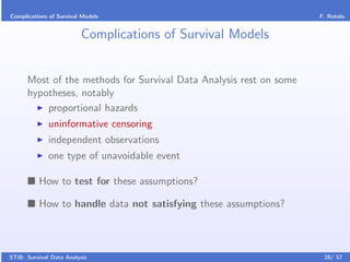 Complications of Survival Models                                    F. Rotolo


                         Complications of Survival Models


      Most of the methods for Survival Data Analysis rest on some
      hypotheses, notably
          proportional hazards
              uninformative censoring
              independent observations
              one type of unavoidable event

          How to test for these assumptions?

          How to handle data not satisfying these assumptions?



STiB: Survival Data Analysis                                         28/ 57
 