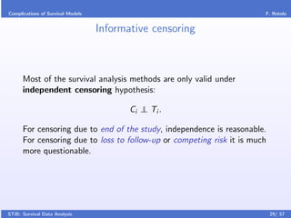 Complications of Survival Models                                        F. Rotolo


                                   Informative censoring



      Most of the survival analysis methods are only valid under
      independent censoring hypothesis:

                                          Ci ⊥ Ti .
                                             ⊥

      For censoring due to end of the study, independence is reasonable.
      For censoring due to loss to follow-up or competing risk it is much
      more questionable.




STiB: Survival Data Analysis                                                29/ 57
 