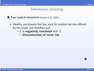 Complications of Survival Models                                            F. Rotolo


                                   Informative censoring

          Two typical situations        (Putter et al., 2007):


              Healthy participants feel less need for medical services oﬀered
              by the study, and therefore quit.
                → C is negatively correlated with T
                   → Overestimation of event risk




STiB: Survival Data Analysis                                                    30/ 57
 
