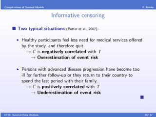 Complications of Survival Models                                             F. Rotolo


                                   Informative censoring

          Two typical situations        (Putter et al., 2007):


              Healthy participants feel less need for medical services oﬀered
              by the study, and therefore quit.
                → C is negatively correlated with T
                   → Overestimation of event risk

              Persons with advanced disease progression have become too
              ill for further follow-up or they return to their country to
              spend the last period with their family.
                  → C is positively correlated with T
                     → Underestimation of event risk



STiB: Survival Data Analysis                                                    30/ 57
 
