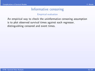 Complications of Survival Models                                     F. Rotolo


                                   Informative censoring
                                      Empirical evaluation

      An empirical way to check the uninformative censoring assumption
      is to plot observed survival times against each regressor,
      distinguishing censored and event times.




STiB: Survival Data Analysis                                             31/ 57
 