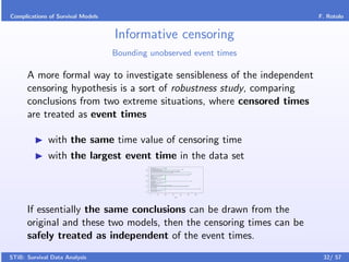 Complications of Survival Models                                                                                                                                                F. Rotolo


                                   Informative censoring
                                   Bounding unobserved event times

      A more formal way to investigate sensibleness of the independent
      censoring hypothesis is a sort of robustness study, comparing
      conclusions from two extreme situations, where censored times
      are treated as event times

              with the same time value of censoring time
              with the largest event time in the data set
                                                                    o                                               ++o
                                                                                        +
                                                                                                                    +                                +
                                                                                                                                                     o
                                           40




                                                                                                    o
                                                                                                    +
                                                                                                                                          ++
                                                                                                                                          o
                                                                                                                                            o
                                                                                                                                                               +
                                                                                                                                                               o
                                                    +
                                                                                                                              +
                                                                                                                              o

                                                    +
                                                                                                                                                                   +
                                                                                                                                                                   o

                                                                                                                    +                                      +
                                                                                                                                                           o
                                           30




                                                                                                        o
                                                            o
                                                                                            o
                                                                                                                    +
                                                                                                                    +
                                                        o
                                                                                o
                                                                                                                    +
                                                                                                                    +
                                                                        o                                           +
                                                                                                                    +
                                                                +
                                                                                                                    +
                                                                                                                    o
                                                                                                +
                                                                                                                                                                   +
                                           20




                                                                                                                                                                   o
                                                                    o
                                                                    o
                                                                                                                    +
                                                                                                                    +
                                                                                                                +
                                                                +
                                                                                                    o               +
                                                                                    +
                                                                            +
                                                                                                                          +
                                                                                                                          o
                                                                                                                                                         ++o
                                           10




                                                                                                                                                         o
                                                                            o
                                                                            +
                                                                                                                    +
                                                                        o                                           +                                                       +
                                                                                                                                                                            o
                                                    +
                                                                            o
                                                                                                            o
                                                                                                                    +
                                                                                                                    +
                                                                                                +
                                                                            o                                       +
                                           0




                                                0                               10                                  20        30                40        50           60

                                                                                                                                   Time




      If essentially the same conclusions can be drawn from the
      original and these two models, then the censoring times can be
      safely treated as independent of the event times.
STiB: Survival Data Analysis                                                                                                                                                     32/ 57
 