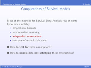 Complications of Survival Models                                    F. Rotolo


                         Complications of Survival Models


      Most of the methods for Survival Data Analysis rest on some
      hypotheses, notably
          proportional hazards
              uninformative censoring
              independent observations
              one type of unavoidable event

          How to test for these assumptions?

          How to handle data not satisfying these assumptions?



STiB: Survival Data Analysis                                         35/ 57
 