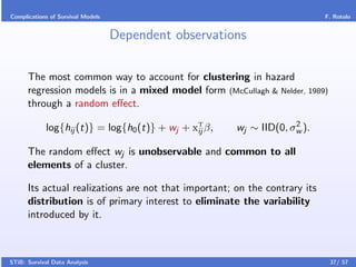 Complications of Survival Models                                            F. Rotolo


                                   Dependent observations

      The most common way to account for clustering in hazard
      regression models is in a mixed model form (McCullagh & Nelder, 1989)
      through a random eﬀect.
                                                                    2
            log{hij (t)} = log{h0 (t)} + wj + xT β,
                                               ij      wj ∼ IID(0, σw ).

      The random eﬀect wj is unobservable and common to all
      elements of a cluster.

      Its actual realizations are not that important; on the contrary its
      distribution is of primary interest to eliminate the variability
      introduced by it.



STiB: Survival Data Analysis                                                  37/ 57
 