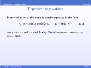 Complications of Survival Models                                                           F. Rotolo


                                   Dependent observations

      In survival analysis, the model is usually expressed in the form
                                                                      2
                      hij (t) = h0 (t)zj exp{xT β},
                                              ij         zj ∼ IID(1, σz ).          (11)


      with zj = e wj > 0       and is called Frailty Model   (Duchateau & Janssen, 2008;
      Wienke, 2009).




STiB: Survival Data Analysis                                                                38/ 57
 