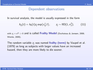 Complications of Survival Models                                                           F. Rotolo


                                   Dependent observations

      In survival analysis, the model is usually expressed in the form
                                                                      2
                      hij (t) = h0 (t)zj exp{xT β},
                                              ij         zj ∼ IID(1, σz ).          (11)


      with zj = e wj > 0       and is called Frailty Model   (Duchateau & Janssen, 2008;
      Wienke, 2009).

      The random variable zj was named frailty (term) by Vaupel et al.
      (1979) as long as subjects with larger values have an increased
      hazard, then they are more likely to die sooner.




STiB: Survival Data Analysis                                                                38/ 57
 