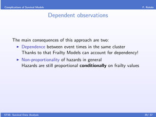 Complications of Survival Models                                               F. Rotolo


                                   Dependent observations


      The main consequences of this approach are two:
          Dependence between event times in the same cluster
          Thanks to that Frailty Models can account for dependency!
              Non-proportionality of hazards in general
              Hazards are still proportional conditionally on frailty values




STiB: Survival Data Analysis                                                    39/ 57
 