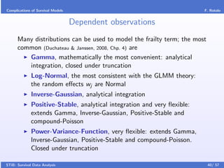 Complications of Survival Models                                          F. Rotolo


                                   Dependent observations
      Many distributions can be used to model the frailty term; the most
      common (Duchateau & Janssen, 2008, Chp. 4) are
         Gamma, mathematically the most convenient: analytical
         integration, closed under truncation
              Log-Normal, the most consistent with the GLMM theory:
              the random eﬀects wj are Normal
              Inverse-Gaussian, analytical integration
              Positive-Stable, analytical integration and very ﬂexible:
              extends Gamma, Inverse-Gaussian, Positive-Stable and
              compound-Poisson
              Power-Variance-Function, very ﬂexible: extends Gamma,
              Inverse-Gaussian, Positive-Stable and compound-Poisson.
              Closed under truncation

STiB: Survival Data Analysis                                               40/ 57
 