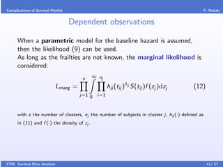 Complications of Survival Models                                                                 F. Rotolo


                                   Dependent observations

      When a parametric model for the baseline hazard is assumed,
      then the likelihood (9) can be used.
      As long as the frailties are not known, the marginal likelihood is
      considered:
                                          s   ∞ nj

                               Lmarg =               hij (tij )δij S(tij )f (zj )dzj     (12)
                                         j=1 0 i=1



      with s the number of clusters, nj the number of subjects in cluster j, hij (·) deﬁned as
      in (11) and f (·) the density of zj .




STiB: Survival Data Analysis                                                                      41/ 57
 