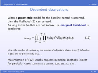Complications of Survival Models                                                                 F. Rotolo


                                   Dependent observations

      When a parametric model for the baseline hazard is assumed,
      then the likelihood (9) can be used.
      As long as the frailties are not known, the marginal likelihood is
      considered:
                                          s   ∞ nj

                               Lmarg =               hij (tij )δij S(tij )f (zj )dzj     (12)
                                         j=1 0 i=1



      with s the number of clusters, nj the number of subjects in cluster j, hij (·) deﬁned as
      in (11) and f (·) the density of zj .

      Maximisation of (12) usually requires numerical methods, except
      for particular cases (Duchateau & Janssen, 2008, Sec. 2.2, 2.4).

STiB: Survival Data Analysis                                                                      41/ 57
 