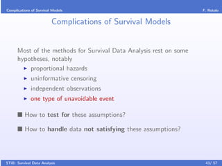 Complications of Survival Models                                    F. Rotolo


                         Complications of Survival Models


      Most of the methods for Survival Data Analysis rest on some
      hypotheses, notably
          proportional hazards
              uninformative censoring
              independent observations
              one type of unavoidable event

          How to test for these assumptions?

          How to handle data not satisfying these assumptions?



STiB: Survival Data Analysis                                         43/ 57
 
