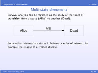 Complications of Survival Models                                          F. Rotolo


                                   Multi-state phenomena
      Survival analysis can be regarded as the study of the times of
      transition from a state (Alive) to another (Dead).


                                           h(t)
                      Alive                                Dead


      Some other intermediate states in between can be of interest, for
      example the relapse of a treated disease.




STiB: Survival Data Analysis                                               44/ 57
 