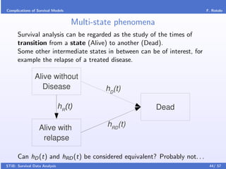 Complications of Survival Models                                           F. Rotolo


                                   Multi-state phenomena
      Survival analysis can be regarded as the study of the times of
      transition from a state (Alive) to another (Dead).
      Some other intermediate states in between can be of interest, for
      example the relapse of a treated disease.

                Alive without
                   Disease                 hD(t)

                               hR(t)                       Dead

                  Alive with                hRD(t)
                   relapse

      Can hD (t) and hRD (t) be considered equivalent? Probably not. . .
STiB: Survival Data Analysis                                                44/ 57
 