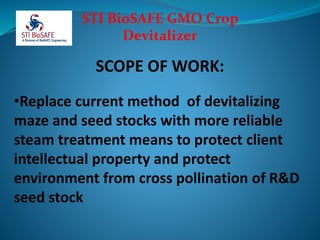 STI BioSAFE GMO Crop
Devitalizer
SCOPE OF WORK:
•Replace current method of devitalizing
maze and seed stocks with more reliable
steam treatment means to protect client
intellectual property and protect
environment from cross pollination of R&D
seed stock
 