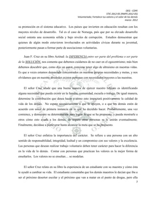 OEG - CDPE
STIC-2012-05 (RWPS-2012-05)
Voluntariado; Fortalece tus valores y el valor de los demás
marzo 2012

su promoción en el sistema educativo. Los países que invierten en educación resultan con los
mayores niveles de desarrollo. Tal es el caso de Noruega, país que por su elevado desarrollo
social ostenta una economía sólida y bajo niveles de corrupción. Estudios demuestran que
quienes de algún modo estuvieron involucrados en actividades cívicas durante su juventud,
posteriormente pasan a formar parte de asociaciones voluntarias.
Juan F. Cruz en su libro Actitud: la DIFERENCIA entre ser parte del problema o ser parte
de la SOLUCIÓN, nos comenta que debemos cuidarnos de no caer en el egocentrismo; más bien
debemos descubrir que, como dijo un autor, conviene tener algo de altruismo en nuestras vidas.
Es que a veces estamos demasiado concentrados en nuestras propias necesidades y metas, y nos
olvidamos que en nuestro alrededor existen personas con necesidades mayores a las nuestras.

El señor Cruz añade que una buena manera de ejercer nuestro liderato es identificando
alguna necesidad que pueda existir en la familia, comunidad, escuela o trabajo. De igual manera,
determine la contribución que desea hacer y cómo esto impactará positivamente la calidad de
vida de los demás. No espere necesariamente a que lo apoyen, o a que los demás estén de
acuerdo con usted de primera instancia en lo que ha decidido hacer. Probablemente, una vez
comience, y demuestre su determinación para lograr lo que se ha propuesto, y pueda mostrarle a
otros cómo esto ayuda a los demás, de seguro otras personas se le unirán eventualmente.
Finalmente, decídase a perseverar hasta alcanzar la meta que se ha propuesto.

El señor Cruz enfatiza la importancia del carácter. Se refiere a una persona con un alto
sentido de responsabilidad, integridad, lealtad y un compromiso con sus valores y la excelencia.
Las personas que desean realizar trabajo voluntario deben tener carácter para hacer la diferencia
en la vida de lo demás. Contar con personas que practican los valores es la mejor forma de
enseñarlos. Los valores no se enseñan… se modelan.

El señor Cruz relata en su libro la experiencia de un estudiante con su maestra y cómo ésta
le ayudó a cambiar su vida. El estudiante comentaba que los demás maestros le decían que iba a
ser el próximo desertor escolar y el próximo que van a matar en el punto de drogas, pero ella
7

 