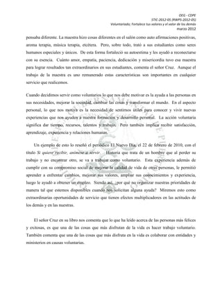 OEG - CDPE
STIC-2012-05 (RWPS-2012-05)
Voluntariado; Fortalece tus valores y el valor de los demás

marzo 2012

pensaba diferente. La maestra hizo cosas diferentes en el salón como auto afirmaciones positivas,
aroma terapia, música terapia, etcétera. Pero, sobre todo, trató a sus estudiantes como seres
humanos especiales y únicos. De esta forma fortaleció su autoestima y les ayudó a reconectarse
con su esencia. Cuánto amor, empatía, paciencia, dedicación y misericordia tuvo esa maestra
para lograr resultados tan extraordinarios en sus estudiantes, comenta el señor Cruz. Aunque el
trabajo de la maestra es uno remunerado estas características son importantes en cualquier
servicio que realicemos.
Cuando decidimos servir como voluntarios lo que nos debe motivar es la ayuda a las personas en
sus necesidades, mejorar la sociedad, cambiar las cosas y transformar el mundo. En el aspecto
personal, lo que nos motiva es la necesidad de sentirnos útiles para conocer y vivir nuevas
experiencias que nos ayuden a nuestra formación y desarrollo personal. La acción voluntaria
significa dar tiempo, recursos, talentos y trabajo. Pero también implica recibir satisfacción,
aprendizaje, experiencia y relaciones humanas.
Un ejemplo de esto lo reseñó el periódico El Nuevo Día, el 22 de febrero de 2010, con el
título Si quiere recibir, anímese a servir.

Historia que trata de un hombre que al perder su

trabajo y no encontrar otro, se va a trabajar como voluntario. Esta experiencia además de
cumplir con su compromiso social de mejorar la calidad de vida de otras personas, le permitió
aprender a enfrentar cambios, mejorar sus valores, ampliar sus conocimientos y experiencia,
luego le ayudó a obtener un empleo. Siendo así, ¿por qué no organizar nuestras prioridades de
manera tal que estemos disponibles cuando nos solicitan alguna ayuda? Miremos esto como
extraordinarias oportunidades de servicio que tienen efectos multiplicadores en las actitudes de
los demás y en las nuestras.

El señor Cruz en su libro nos comenta que lo que ha leído acerca de las personas más felices
y exitosas, es que una de las cosas que más disfrutan de la vida es hacer trabajo voluntario.
También comenta que una de las cosas que más disfruta en la vida es colaborar con entidades y
ministerios en causas voluntarias.

 