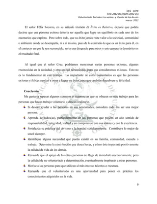 OEG - CDPE
STIC-2012-05 (RWPS-2012-05)
Voluntariado; Fortalece tus valores y el valor de los demás
marzo 2012

El señor Félix Socorro, en su artículo titulado El Éxito es Relativo, expone que podría
decirse que una persona exitosa debería ser aquella que logre un equilibrio en cada uno de los
escenarios que explora. Pero sobre todo, que su éxito jamás reste valor a la sociedad, comunidad
o ambiente donde se desempeña, ni a sí mismo, pues de lo contrario lo que es un éxito para él, en
el contexto en que le sea reconocido, sería una desgracia para otros y esto generaría desmérito en
el resultado final.

Al igual que el señor Cruz, podríamos mencionar varias personas exitosas, algunas
reconocidas en la sociedad, y otras no tan reconocidas, pero que consideramos exitosas. Esto no
es lo fundamental de este trabajo. Lo importante de estos comentarios es que las personas
exitosas y felices ayudan a otros a lograr su éxito, para que también descubren su felicidad.

Conclusión
Me gustaría repasar algunos consejos o sugerencias que se ofrecen en este trabajo para las
personas que hacen trabajo voluntario o desean realizarlo.
Si deseas ayudar a las personas en sus necesidades, considera cada día ser una mejor
persona.
Aprenda de todos(as), particularmente de las personas que poseen un alto sentido de
responsabilidad, integridad, lealtad y un compromiso con sus valores y con la excelencia.
Fortalezca su práctica del civismo y la bondad cotidianamente. Contribuya lo mejor de
usted siempre.
Identifique alguna necesidad que pueda existir en su familia, comunidad, escuela o
trabajo. Determine la contribución que desea hacer, y cómo ésta impactará positivamente
la calidad de vida de los demás.
Recuerde que el apoyo de las otras personas no llega de inmediato necesariamente, pero
la calidad de su voluntariado y determinación, eventualmente inspirarán a otras personas.
Motive a las personas para que utilicen al máximo sus talentos o recursos.
Recuerde que el voluntariado es una oportunidad para poner en práctica los
conocimientos adquiridos en la vida.
9

 