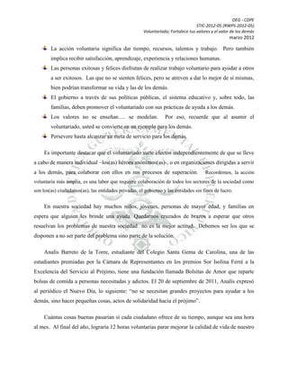 OEG - CDPE
STIC-2012-05 (RWPS-2012-05)
Voluntariado; Fortalece tus valores y el valor de los demás

marzo 2012

La acción voluntaria significa dar tiempo, recursos, talentos y trabajo. Pero también
implica recibir satisfacción, aprendizaje, experiencia y relaciones humanas.
Las personas exitosas y felices disfrutan de realizar trabajo voluntario para ayudar a otros
a ser exitosos. Las que no se sienten felices, pero se atreven a dar lo mejor de sí mismas,
bien podrían transformar su vida y las de los demás.
El gobierno a través de sus políticas públicas, el sistema educativo y, sobre todo, las
familias, deben promover el voluntariado con sus prácticas de ayuda a los demás.
Los valores no se enseñan…. se modelan.

Por eso, recuerde que al asumir el

voluntariado, usted se convierte en un ejemplo para los demás.
Persevere hasta alcanzar su meta de servicio para los demás.
Es importante destacar que el voluntariado surte efectos independientemente de que se lleve
a cabo de manera individual –los(as) héroes anónimos(as)-, o en organizaciones dirigidas a servir
a los demás, para colaborar con ellos en sus procesos de superación.

Recordemos, la acción

voluntaria más amplia, es una labor que requiere colaboración de todos los sectores de la sociedad como
son los(as) ciudadanos(as), las entidades privadas, el gobierno y las entidades sin fines de lucro.

En nuestra sociedad hay muchos niños, jóvenes, personas de mayor edad, y familias en
espera que alguien les brinde una ayuda. Quedarnos cruzados de brazos a esperar que otros
resuelvan los problemas de nuestra sociedad no es la mejor actitud. Debemos ser los que se
disponen a no ser parte del problema sino parte de la solución.
Analís Barreto de la Torre, estudiante del Colegio Santa Gema de Carolina, una de las
estudiantes premiadas por la Cámara de Representantes en los premios Sor Isolina Ferré a la
Excelencia del Servicio al Prójimo, tiene una fundación llamada Bolsitas de Amor que reparte
bolsas de comida a personas necesitadas y adictos. El 20 de septiembre de 2011, Analís expresó
al periódico el Nuevo Día, lo siguiente: “no se necesitan grandes proyectos para ayudar a los
demás, sino hacer pequeñas cosas, actos de solidaridad hacia el prójimo”.
Cuántas cosas buenas pasarían si cada ciudadano ofrece de su tiempo, aunque sea una hora
al mes. Al final del año, lograría 12 horas voluntarias parar mejorar la calidad de vida de nuestro

 