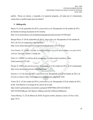 OEG - CDPE
STIC-2012-05 (RWPS-2012-05)
Voluntariado; Fortalece tus valores y el valor de los demás
marzo 2012

pueblo. Piense un minuto, y responda a la siguiente pregunta, ¿Al optar por el voluntariado,
cuánto bien yo podría lograr para los demás?
V. Bibliografía.
Bauzá, N. (14 de septiembre de 2011). primerahora.com. Recuperado el 6 de octubre de 2011,
de Emulan la entrega al prójimo de Sor Isolina:
http://www.primerahora.com/emulanlaentregaalprojimodesorisolina-551895.html
Bosque-Pérez, P. (20 de septiembre de 2011). elnuevodia.com. Recuperado el 4 de octubre de
2011, de Vivo el compromiso con el prójimo:
http://www.elnuevodia.com/vivocompromisoconelprojimo-1071161.html
Cruz-Torres, J. F. (2008). Actiitud: La Diferencia entre ser parte del problema o ser parte de la
solución. San juan: Jubilee I. Group, Inc.
Ferré, S. I. (2003). Los efectos de la corrupción y la lucha contra la pobreza. Ethos
Gubernamental, 179-188.
Navajo, P. (2004). Iniciativasocial.net. Recuperado el 13 de octubre de 2011, de El voluntariado:
http://www.iniciativasocial.net/voluntariado.htm
Socorro, F. (17 de mayo de 2007). degerencia.com. Recuperado el 6 de noviembre de 2011, de
El éxito es relativo: http://www.degerencia.com/articulos.php?artid=1041
Torres, M. E. (25 de octubre de 2011). primerahora.com. Recuperado el 25 de octubre de 2011,
de Dr. José Marrero es el amigo de los chicos de la calle:
http://archivo.primerahora.com/archivo.asp?guid=85DF70BA-62F4-4210-BCE4D2571E7E93F4&year=2011&mon=10&keyword=Dr.%20Jose%20Marrero
Torres-Mestey, V. (22 de febrero de 2010). Si quiere recibir, anímese a servir. El Nuevo Día,
págs. 30-31.

11

 