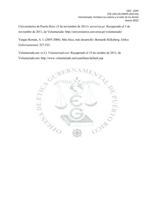OEG - CDPE
STIC-2012-05 (RWPS-2012-05)
Voluntariado; Fortalece tus valores y el valor de los demás

marzo 2012

Universitarios de Puerto Rico. (3 de noviembre de 2011). universia.pr. Recuperado el 3 de
noviembre de 2011, de Voluntariado: http://universitarios.universia.pr/voluntariado/
Vargas-Román, A. I. (2005-2006). Más ética, más desarrollo: Bernardo Kliksberg. Etthos
Gubernamental, 327-333.
Voluntariado.net. (s.f.). Voluntariado.net. Recuperado el 15 de octubre de 2011, de
Voluntariado.net: http://www.voluntariado.net/castellano/default.asp

 