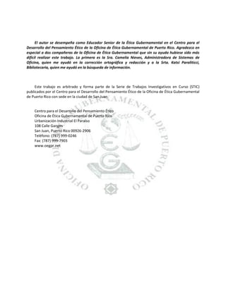 El autor se desempeña como Educador Senior de la Ética Gubernamental en el Centro para el
Desarrollo del Pensamiento Ético de la Oficina de Ética Gubernamental de Puerto Rico. Agradezco en
especial a dos compañeras de la Oficina de Ética Gubernamental que sin su ayuda hubiese sido más
difícil realizar este trabajo. La primera es la Sra. Camelia Nieves, Administradora de Sistemas de
Oficina, quien me ayudó en la corrección ortográfica y redacción y a la Srta. Katsi Paraliticci,
Bibliotecaria, quien me ayudó en la búsqueda de información.

Este trabajo es arbitrado y forma parte de la Serie de Trabajos Investigativos en Curso (STIC)
publicados por el Centro para el Desarrollo del Pensamiento Ético de la Oficina de Ética Gubernamental
de Puerto Rico con sede en la ciudad de San Juan.

Centro para el Desarrollo del Pensamiento Ético
Oficina de Ética Gubernamental de Puerto Rico
Urbanización Industrial El Paraíso
108 Calle Ganges
San Juan, Puerto Rico 00926-2906
Teléfono: (787) 999-0246
Fax: (787) 999-7903
www.oegpr.net

 