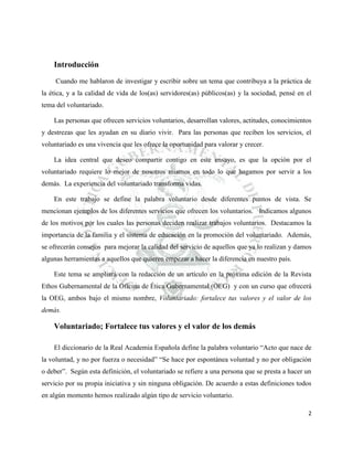Introducción
Cuando me hablaron de investigar y escribir sobre un tema que contribuya a la práctica de
la ética, y a la calidad de vida de los(as) servidores(as) públicos(as) y la sociedad, pensé en el
tema del voluntariado.
Las personas que ofrecen servicios voluntarios, desarrollan valores, actitudes, conocimientos
y destrezas que les ayudan en su diario vivir. Para las personas que reciben los servicios, el
voluntariado es una vivencia que les ofrece la oportunidad para valorar y crecer.
La idea central que deseo compartir contigo en este ensayo, es que la opción por el
voluntariado requiere lo mejor de nosotros mismos en todo lo que hagamos por servir a los
demás. La experiencia del voluntariado transforma vidas.
En este trabajo se define la palabra voluntario desde diferentes puntos de vista. Se
mencionan ejemplos de los diferentes servicios que ofrecen los voluntarios. Indicamos algunos
de los motivos por los cuales las personas deciden realizar trabajos voluntarios. Destacamos la
importancia de la familia y el sistema de educación en la promoción del voluntariado. Además,
se ofrecerán consejos para mejorar la calidad del servicio de aquellos que ya lo realizan y damos
algunas herramientas a aquellos que quieren empezar a hacer la diferencia en nuestro país.
Este tema se ampliará con la redacción de un artículo en la próxima edición de la Revista
Ethos Gubernamental de la Oficina de Ética Gubernamental (OEG) y con un curso que ofrecerá
la OEG, ambos bajo el mismo nombre, Voluntariado: fortalece tus valores y el valor de los
demás.

Voluntariado; Fortalece tus valores y el valor de los demás
El diccionario de la Real Academia Española define la palabra voluntario “Acto que nace de
la voluntad, y no por fuerza o necesidad” “Se hace por espontánea voluntad y no por obligación
o deber”. Según esta definición, el voluntariado se refiere a una persona que se presta a hacer un
servicio por su propia iniciativa y sin ninguna obligación. De acuerdo a estas definiciones todos
en algún momento hemos realizado algún tipo de servicio voluntario.
2

 