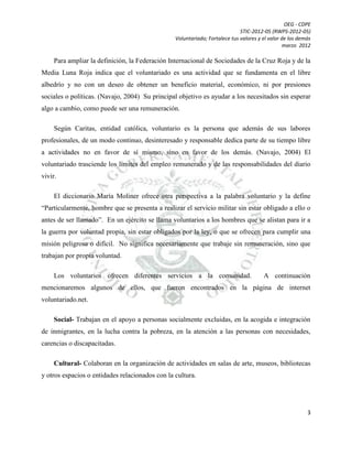 OEG - CDPE
STIC-2012-05 (RWPS-2012-05)
Voluntariado; Fortalece tus valores y el valor de los demás
marzo 2012

Para ampliar la definición, la Federación Internacional de Sociedades de la Cruz Roja y de la
Media Luna Roja indica que el voluntariado es una actividad que se fundamenta en el libre
albedrío y no con un deseo de obtener un beneficio material, económico, ni por presiones
sociales o políticas. (Navajo, 2004) Su principal objetivo es ayudar a los necesitados sin esperar
algo a cambio, como puede ser una remuneración.
Según Caritas, entidad católica, voluntario es la persona que además de sus labores
profesionales, de un modo continuo, desinteresado y responsable dedica parte de su tiempo libre
a actividades no en favor de sí mismo, sino en favor de los demás. (Navajo, 2004) El
voluntariado trasciende los límites del empleo remunerado y de las responsabilidades del diario
vivir.
El diccionario María Moliner ofrece otra perspectiva a la palabra voluntario y la define
“Particularmente, hombre que se presenta a realizar el servicio militar sin estar obligado a ello o
antes de ser llamado”. En un ejército se llama voluntarios a los hombres que se alistan para ir a
la guerra por voluntad propia, sin estar obligados por la ley, o que se ofrecen para cumplir una
misión peligrosa o difícil. No significa necesariamente que trabaje sin remuneración, sino que
trabajan por propia voluntad.
Los voluntarios ofrecen diferentes servicios a la comunidad.

A continuación

mencionaremos algunos de ellos, que fueron encontrados en la página de internet
voluntariado.net.
Social- Trabajan en el apoyo a personas socialmente excluidas, en la acogida e integración
de inmigrantes, en la lucha contra la pobreza, en la atención a las personas con necesidades,
carencias o discapacitadas.
Cultural- Colaboran en la organización de actividades en salas de arte, museos, bibliotecas
y otros espacios o entidades relacionados con la cultura.

3

 