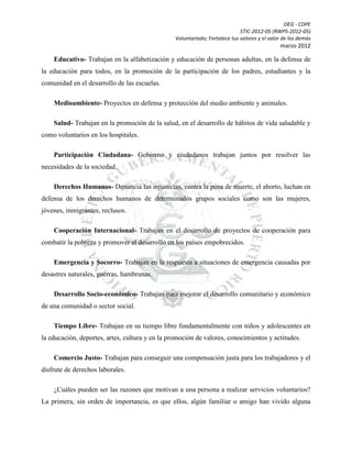 OEG - CDPE
STIC-2012-05 (RWPS-2012-05)
Voluntariado; Fortalece tus valores y el valor de los demás

marzo 2012

Educativo- Trabajan en la alfabetización y educación de personas adultas, en la defensa de
la educación para todos, en la promoción de la participación de los padres, estudiantes y la
comunidad en el desarrollo de las escuelas.
Medioambiente- Proyectos en defensa y protección del medio ambiente y animales.
Salud- Trabajan en la promoción de la salud, en el desarrollo de hábitos de vida saludable y
como voluntarios en los hospitales.
Participación Ciudadana- Gobierno y ciudadanos trabajan juntos por resolver las
necesidades de la sociedad.
Derechos Humanos- Denuncia las injusticias, contra la pena de muerte, el aborto, luchan en
defensa de los derechos humanos de determinados grupos sociales como son las mujeres,
jóvenes, inmigrantes, reclusos.
Cooperación Internacional- Trabajan en el desarrollo de proyectos de cooperación para
combatir la pobreza y promover el desarrollo en los países empobrecidos.
Emergencia y Socorro- Trabajan en la respuesta a situaciones de emergencia causadas por
desastres naturales, guerras, hambrunas.
Desarrollo Socio-económico- Trabajan para mejorar el desarrollo comunitario y económico
de una comunidad o sector social.
Tiempo Libre- Trabajan en su tiempo libre fundamentalmente con niños y adolescentes en
la educación, deportes, artes, cultura y en la promoción de valores, conocimientos y actitudes.
Comercio Justo- Trabajan para conseguir una compensación justa para los trabajadores y el
disfrute de derechos laborales.
¿Cuáles pueden ser las razones que motivan a una persona a realizar servicios voluntarios?
La primera, sin orden de importancia, es que ellos, algún familiar o amigo han vivido alguna

 
