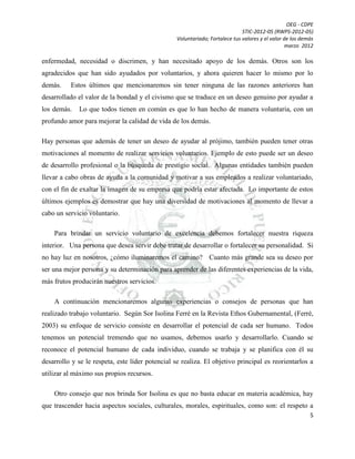 OEG - CDPE
STIC-2012-05 (RWPS-2012-05)
Voluntariado; Fortalece tus valores y el valor de los demás
marzo 2012

enfermedad, necesidad o discrimen, y han necesitado apoyo de los demás. Otros son los
agradecidos que han sido ayudados por voluntarios, y ahora quieren hacer lo mismo por lo
demás.

Estos últimos que mencionaremos sin tener ninguna de las razones anteriores han

desarrollado el valor de la bondad y el civismo que se traduce en un deseo genuino por ayudar a
los demás.

Lo que todos tienen en común es que lo han hecho de manera voluntaria, con un

profundo amor para mejorar la calidad de vida de los demás.
Hay personas que además de tener un deseo de ayudar al prójimo, también pueden tener otras
motivaciones al momento de realizar servicios voluntarios. Ejemplo de esto puede ser un deseo
de desarrollo profesional o la búsqueda de prestigio social. Algunas entidades también pueden
llevar a cabo obras de ayuda a la comunidad y motivar a sus empleados a realizar voluntariado,
con el fin de exaltar la imagen de su empresa que podría estar afectada. Lo importante de estos
últimos ejemplos es demostrar que hay una diversidad de motivaciones al momento de llevar a
cabo un servicio voluntario.
Para brindar un servicio voluntario de excelencia debemos fortalecer nuestra riqueza
interior. Una persona que desea servir debe tratar de desarrollar o fortalecer su personalidad. Si
no hay luz en nosotros, ¿cómo iluminaremos el camino? Cuanto más grande sea su deseo por
ser una mejor persona y su determinación para aprender de las diferentes experiencias de la vida,
más frutos producirán nuestros servicios.
A continuación mencionaremos algunas experiencias o consejos de personas que han
realizado trabajo voluntario. Según Sor Isolina Ferré en la Revista Ethos Gubernamental, (Ferré,
2003) su enfoque de servicio consiste en desarrollar el potencial de cada ser humano. Todos
tenemos un potencial tremendo que no usamos, debemos usarlo y desarrollarlo. Cuando se
reconoce el potencial humano de cada individuo, cuando se trabaja y se planifica con él su
desarrollo y se le respeta, este líder potencial se realiza. El objetivo principal es reorientarlos a
utilizar al máximo sus propios recursos.
Otro consejo que nos brinda Sor Isolina es que no basta educar en materia académica, hay
que trascender hacia aspectos sociales, culturales, morales, espirituales, como son: el respeto a
5

 
