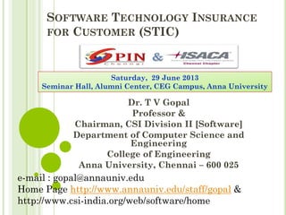 SOFTWARE TECHNOLOGY INSURANCE
FOR CUSTOMER (STIC)
Dr. T V Gopal
Professor &
Chairman, CSI Division II [Software]
Department of Computer Science and
Engineering
College of Engineering
Anna University, Chennai – 600 025
e-mail : gopal@annauniv.edu
Home Page http://www.annauniv.edu/staff/gopal &
http://www.csi-india.org/web/software/home
Saturday, 29 June 2013
Seminar Hall, Alumni Center, CEG Campus, Anna University
 