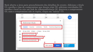 Será aberta a área para preenchimento dos detalhes do evento. Adicione o título
(1), escolha o tipo de compromisso que deseja criar (2), adicione convidados (3),
escolha o local ou crie um link de videoconferência (4), descreva o compromisso
(5), caso o compromisso não se repita, clique em “salvar” (7).
 
